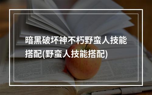 暗黑破坏神不朽野蛮人技能搭配(野蛮人技能搭配)