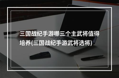 三国战纪手游哪三个主武将值得培养(三国战纪手游武将选将)