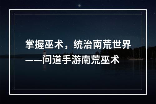 掌握巫术，统治南荒世界——问道手游南荒巫术