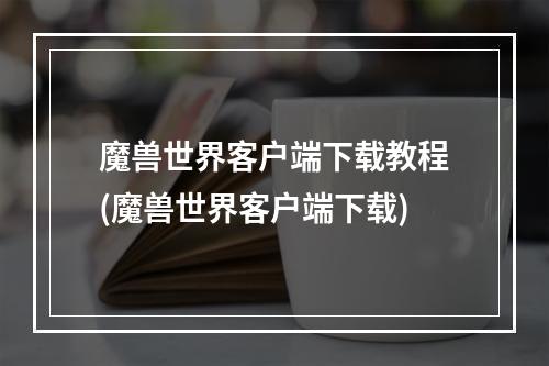 魔兽世界客户端下载教程(魔兽世界客户端下载)