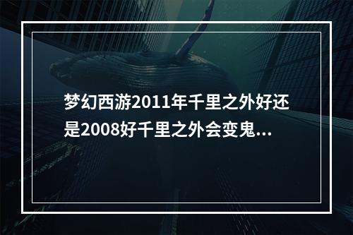 梦幻西游2011年千里之外好还是2008好千里之外会变鬼区吗(梦幻西游千里之外)