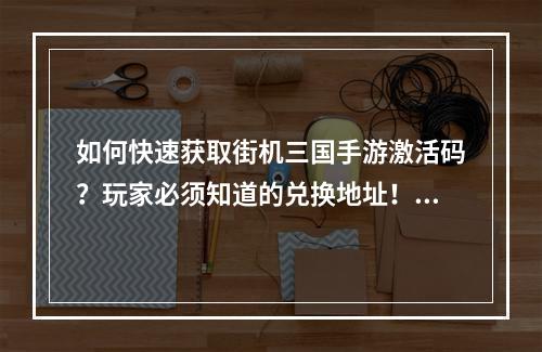 如何快速获取街机三国手游激活码？玩家必须知道的兑换地址！(这里有最全的街机三国手游激活码领取攻略和注意事项！)