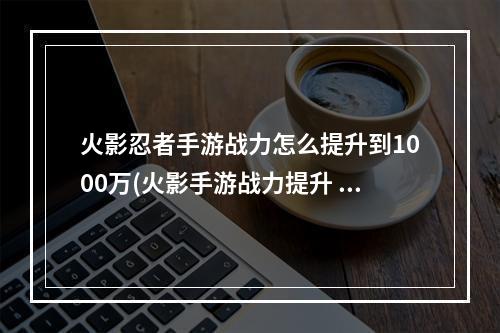 火影忍者手游战力怎么提升到1000万(火影手游战力提升 1万)