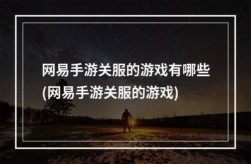 网易手游关服的游戏有哪些(网易手游关服的游戏)