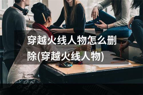 穿越火线人物怎么删除(穿越火线人物)