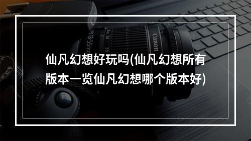 仙凡幻想好玩吗(仙凡幻想所有版本一览仙凡幻想哪个版本好)