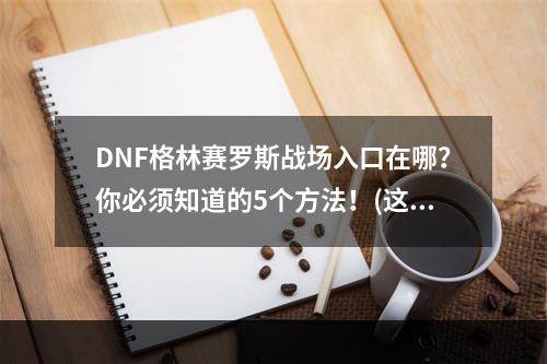 DNF格林赛罗斯战场入口在哪？你必须知道的5个方法！(这里只列出了3个方法哦！)(等你都会了这些，DNF格林赛罗斯战场就不能难倒你了！)