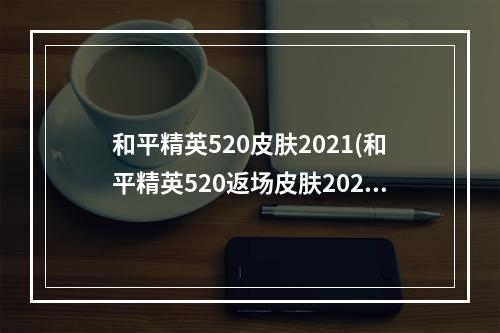 和平精英520皮肤2021(和平精英520返场皮肤2022 最新520返场皮肤介绍  )