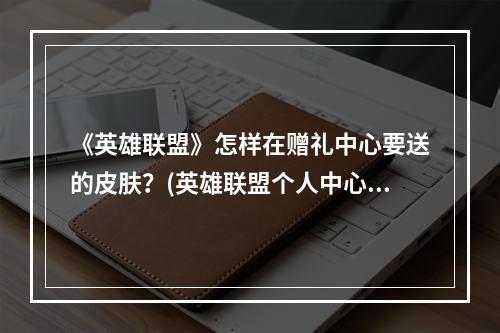 《英雄联盟》怎样在赠礼中心要送的皮肤？(英雄联盟个人中心)