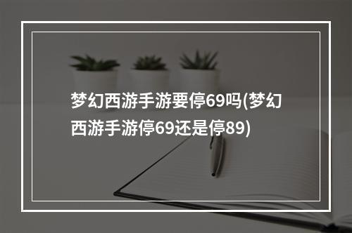 梦幻西游手游要停69吗(梦幻西游手游停69还是停89)