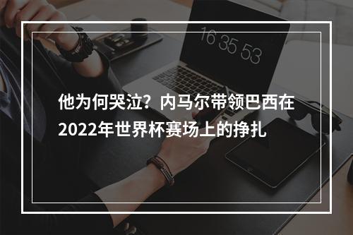 他为何哭泣？内马尔带领巴西在2022年世界杯赛场上的挣扎