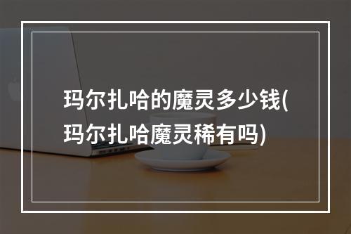 玛尔扎哈的魔灵多少钱(玛尔扎哈魔灵稀有吗)