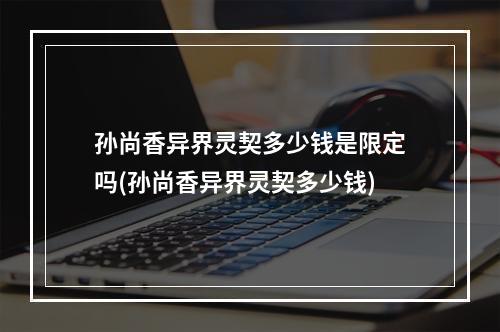 孙尚香异界灵契多少钱是限定吗(孙尚香异界灵契多少钱)