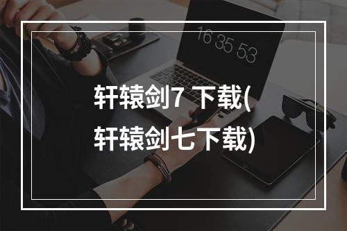 轩辕剑7 下载(轩辕剑七下载)