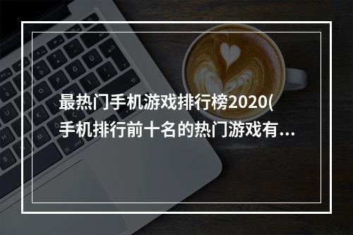 最热门手机游戏排行榜2020(手机排行前十名的热门游戏有哪些2022 最具人气的手游)