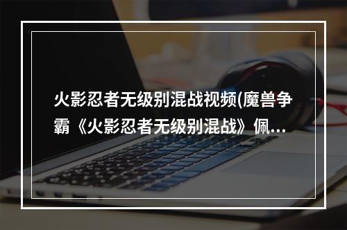 火影忍者无级别混战视频(魔兽争霸《火影忍者无级别混战》佩恩攻略详解)