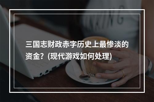 三国志财政赤字历史上最惨淡的资金？(现代游戏如何处理)