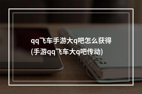 qq飞车手游大q吧怎么获得(手游qq飞车大q吧传动)