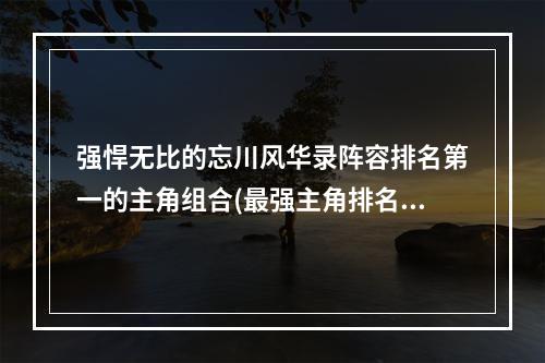 强悍无比的忘川风华录阵容排名第一的主角组合(最强主角排名)