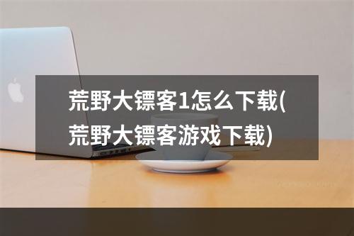 荒野大镖客1怎么下载(荒野大镖客游戏下载)