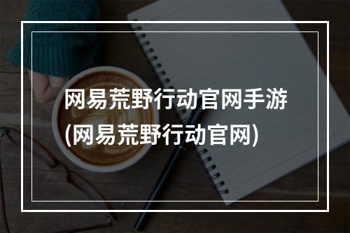 网易荒野行动官网手游(网易荒野行动官网)