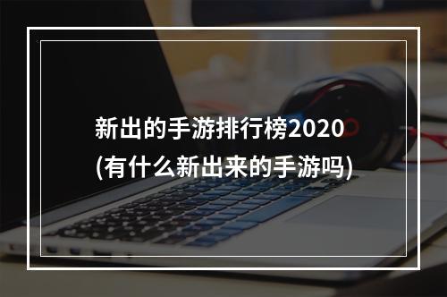 新出的手游排行榜2020(有什么新出来的手游吗)