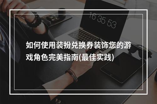 如何使用装扮兑换券装饰您的游戏角色完美指南(最佳实践)