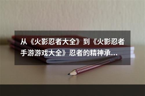 从《火影忍者大全》到《火影忍者手游游戏大全》忍者的精神承传(探寻忍者的奥秘，畅玩《火影忍者手游游戏大全》)