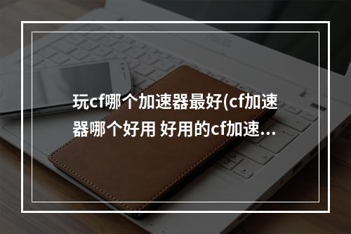 玩cf哪个加速器最好(cf加速器哪个好用 好用的cf加速器推荐2022 biubiu加速器)