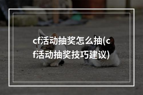 cf活动抽奖怎么抽(cf活动抽奖技巧建议)