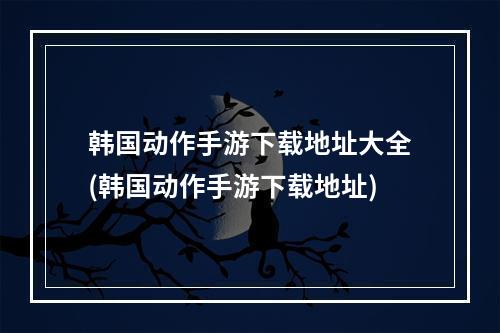 韩国动作手游下载地址大全(韩国动作手游下载地址)