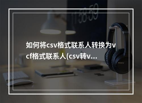 如何将csv格式联系人转换为vcf格式联系人(csv转vcf)