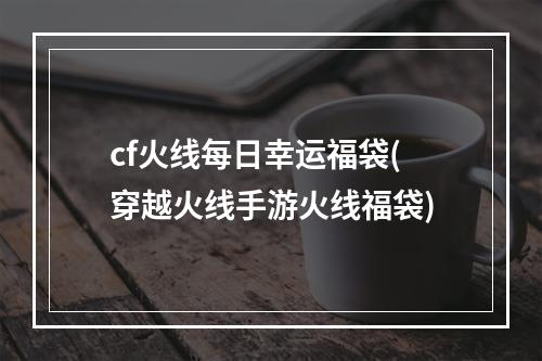 cf火线每日幸运福袋(穿越火线手游火线福袋)