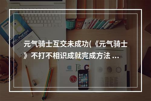 元气骑士互交未成功(《元气骑士》不打不相识成就完成方法 元气骑士  )