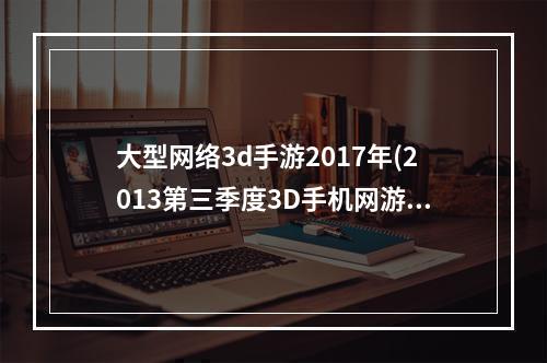 大型网络3d手游2017年(2013第三季度3D手机网游排行榜首次曝光)