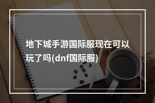 地下城手游国际服现在可以玩了吗(dnf国际服)