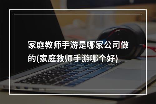 家庭教师手游是哪家公司做的(家庭教师手游哪个好)