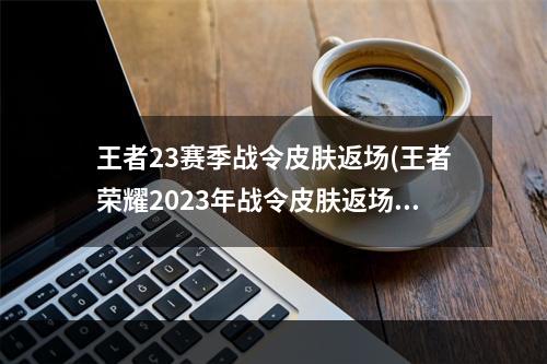 王者23赛季战令皮肤返场(王者荣耀2023年战令皮肤返场顺序战令皮肤返场时间)