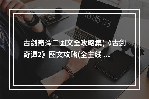 古剑奇谭二图文全攻略集(《古剑奇谭2》图文攻略(全主线 amp 角色分支剧情、地图)