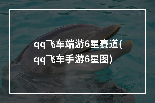 qq飞车端游6星赛道(qq飞车手游6星图)