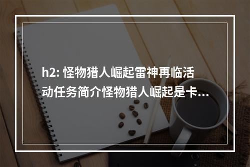 h2: 怪物猎人崛起雷神再临活动任务简介怪物猎人崛起是卡普空公司的一款狩猎类游戏，游戏的主要内容是狩猎各种奇特的怪物，并在游戏中探索丰富的游戏世界。在雷神再临活