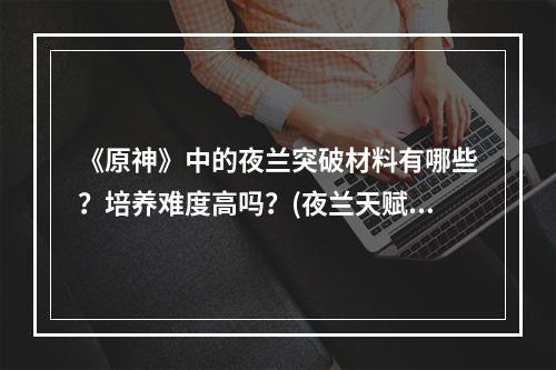 《原神》中的夜兰突破材料有哪些？培养难度高吗？(夜兰天赋升级材料)