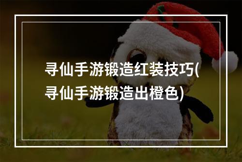 寻仙手游锻造红装技巧(寻仙手游锻造出橙色)