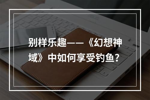 别样乐趣——《幻想神域》中如何享受钓鱼？