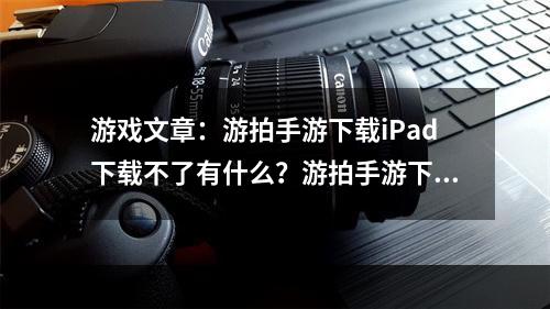 游戏文章：游拍手游下载iPad下载不了有什么？游拍手游下载iPad下载不了有什么？怎么解决？