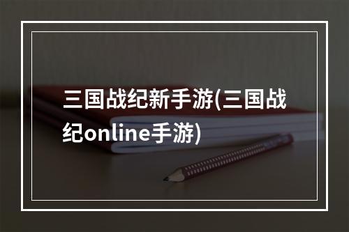 三国战纪新手游(三国战纪online手游)