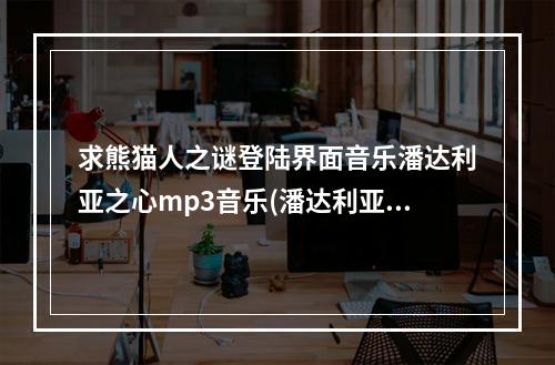 求熊猫人之谜登陆界面音乐潘达利亚之心mp3音乐(潘达利亚心)