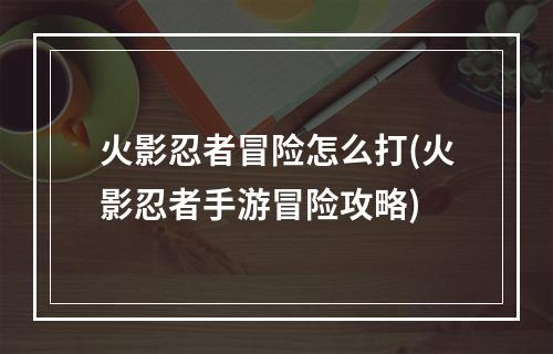 火影忍者冒险怎么打(火影忍者手游冒险攻略)