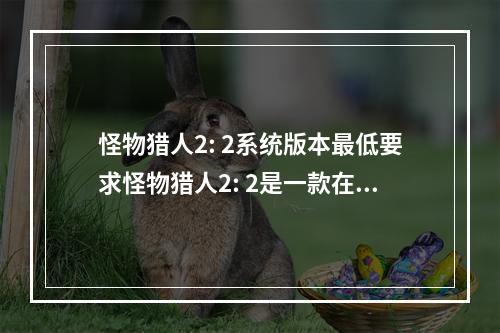 怪物猎人2: 2系统版本最低要求怪物猎人2: 2是一款在PSP游戏机上非常受人欢迎的游戏。但是，很多玩家在玩这款游戏的时候，会遇到这样的问题：我需要什么样的PS