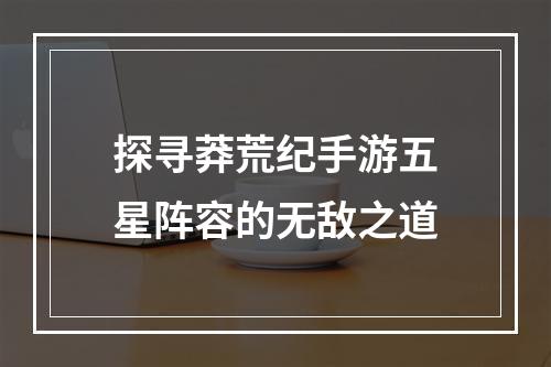 探寻莽荒纪手游五星阵容的无敌之道